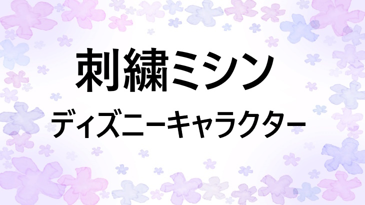 ディズニーやキャラクター刺しゅうができるミシンまとめ【リサーチしてみた】